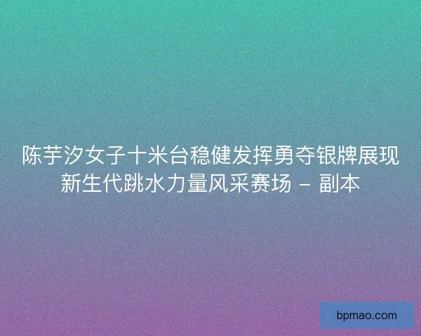 陈芋汐女子十米台稳健发挥勇夺银牌展现新生代跳水力量风采赛场 - 副本