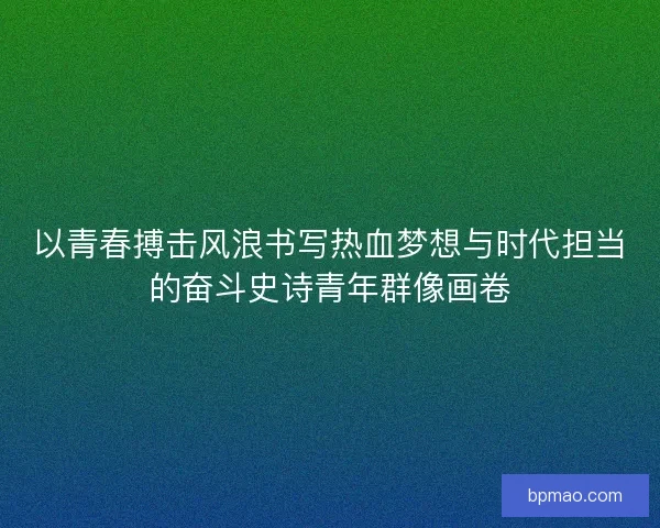 以青春搏击风浪书写热血梦想与时代担当的奋斗史诗青年群像画卷 以青春搏击风浪书写热血梦想与时代担当的奋斗史诗青年群像画卷