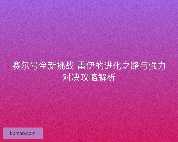 赛尔号全新挑战 雷伊的进化之路与强力对决攻略解析 赛尔号全新挑战 雷伊的进化之路与强力对决攻略解析
