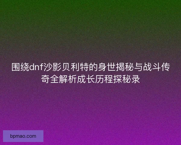 围绕dnf沙影贝利特的身世揭秘与战斗传奇全解析成长历程探秘录