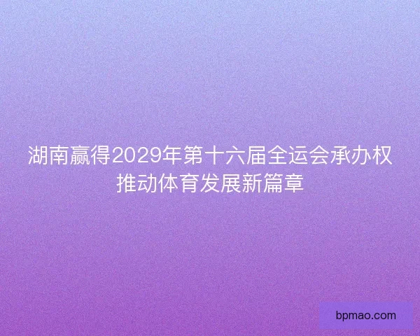 湖南赢得2029年第十六届全运会承办权推动体育发展新篇章 湖南赢得2029年第十六届全运会承办权推动体育发展新篇章
