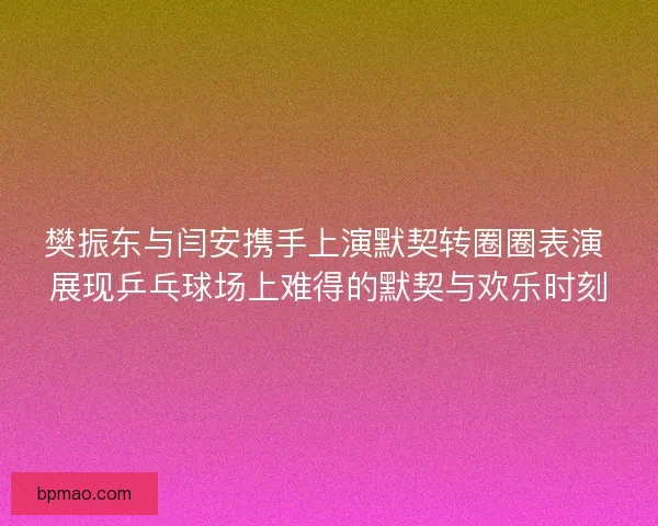 樊振东与闫安携手上演默契转圈圈表演 展现乒乓球场上难得的默契与欢乐时刻