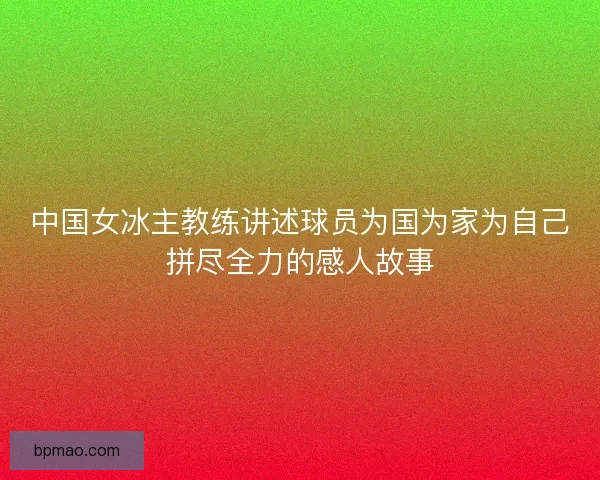 中国女冰主教练讲述球员为国为家为自己拼尽全力的感人故事