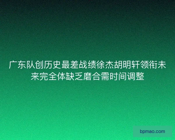 广东队创历史最差战绩徐杰胡明轩领衔未来完全体缺乏磨合需时间调整