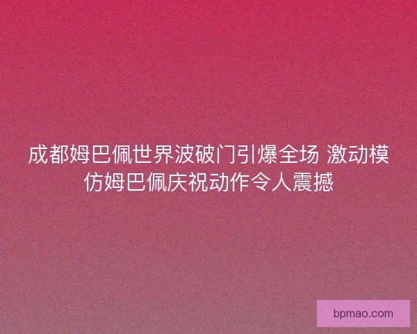 成都姆巴佩世界波破门引爆全场 激动模仿姆巴佩庆祝动作令人震撼