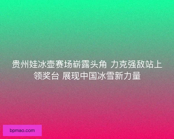 贵州娃冰壶赛场崭露头角 力克强敌站上领奖台 展现中国冰雪新力量