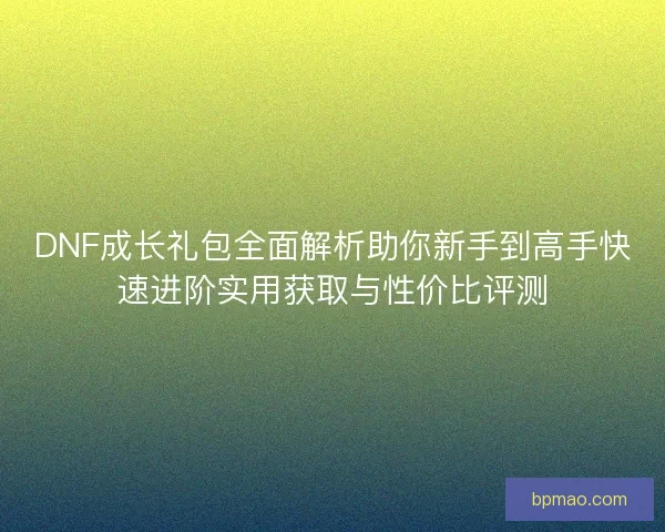 DNF成长礼包全面解析助你新手到高手快速进阶实用获取与性价比评测