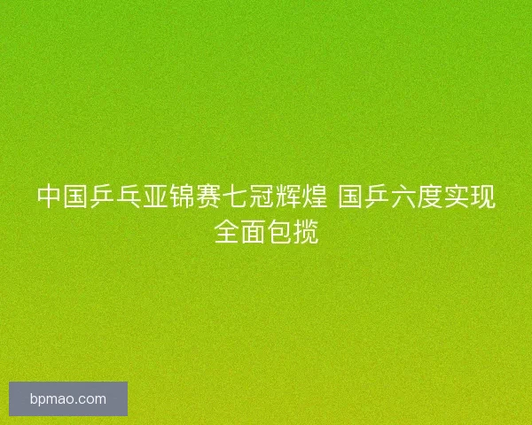 中国乒乓亚锦赛七冠辉煌 国乒六度实现全面包揽