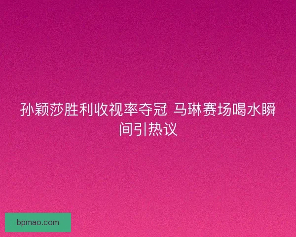 孙颖莎胜利收视率夺冠 马琳赛场喝水瞬间引热议 孙颖莎胜利收视率夺冠 马琳赛场喝水瞬间引热议