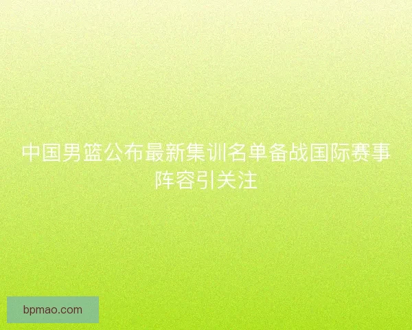 中国男篮公布最新集训名单备战国际赛事阵容引关注 中国男篮公布最新集训名单备战国际赛事阵容引关注