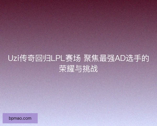Uzi传奇回归LPL赛场 聚焦最强AD选手的荣耀与挑战