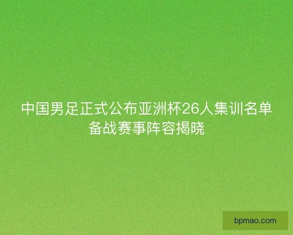 中国男足正式公布亚洲杯26人集训名单备战赛事阵容揭晓
