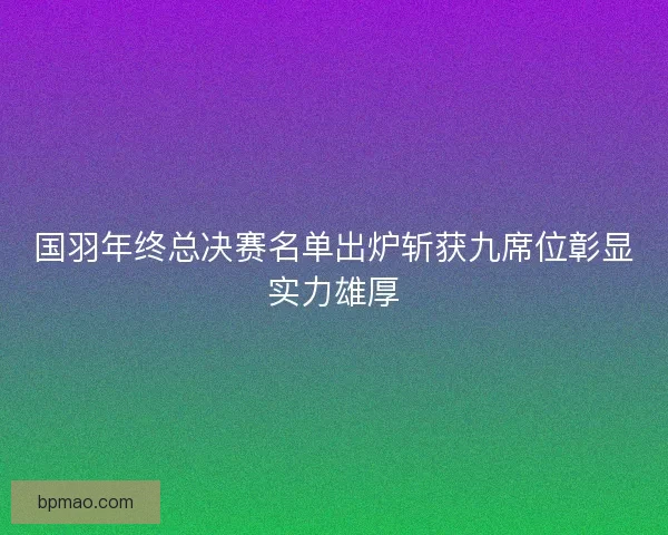 国羽年终总决赛名单出炉斩获九席位彰显实力雄厚