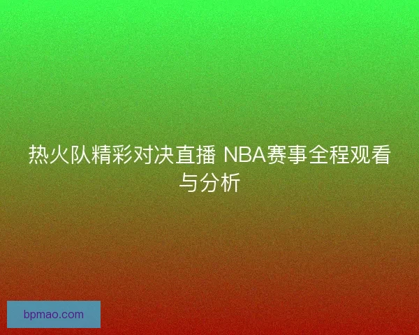 热火队精彩对决直播 NBA赛事全程观看与分析