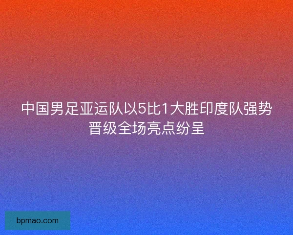 中国男足亚运队以5比1大胜印度队强势晋级全场亮点纷呈