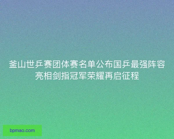 釜山世乒赛团体赛名单公布国乒最强阵容亮相剑指冠军荣耀再启征程 釜山世乒赛团体赛名单公布国乒最强阵容亮相剑指冠军荣耀再启征程