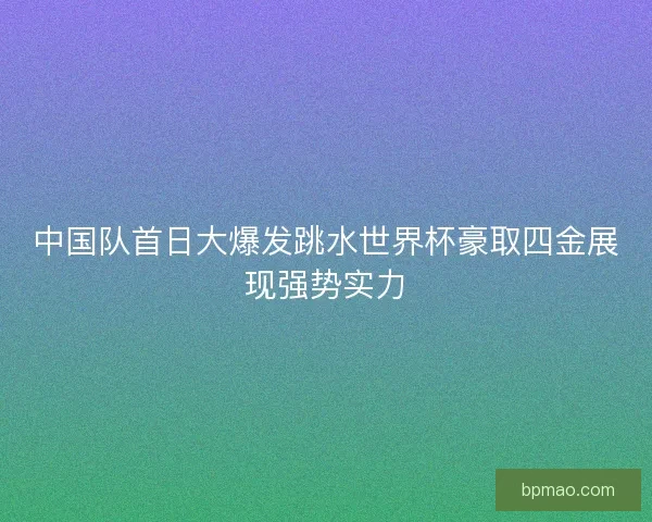 中国队首日大爆发跳水世界杯豪取四金展现强势实力 中国队首日大爆发跳水世界杯豪取四金展现强势实力