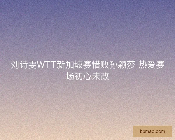 刘诗雯WTT新加坡赛惜败孙颖莎 热爱赛场初心未改