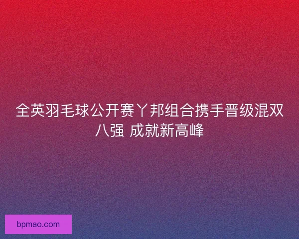 全英羽毛球公开赛丫邦组合携手晋级混双八强 成就新高峰