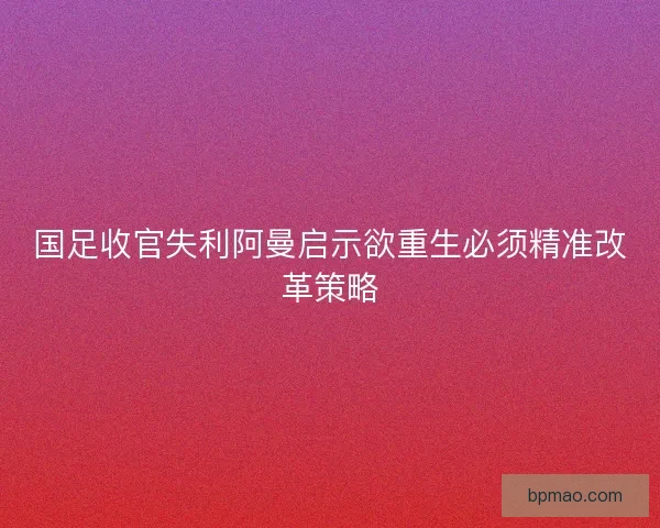 国足收官失利阿曼启示欲重生必须精准改革策略 国足收官失利阿曼启示欲重生必须精准改革策略